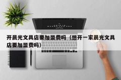 开晨光文具店要加盟费吗（想开一家晨光文具店要加盟费吗）