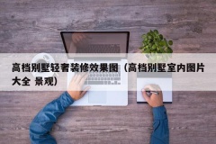 高档别墅轻奢装修效果图（高档别墅室内图片大全 景观）