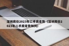 深圳房价2023年二手房走势（深圳房价2023年二手房走势如