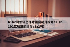 b1b2驾驶证怎样才能自动升级为a2（b1b2驾驶证能增加a