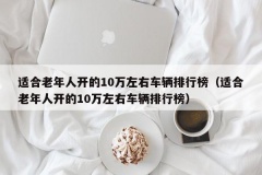 适合老年人开的10万左右车辆排行榜（适合老年人开的10万左右