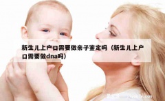 新生儿上户口需要做亲子鉴定吗（新生儿上户口需要做dna吗）