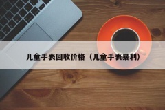 儿童手表回收价格（儿童手表暴利）