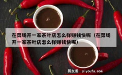 在菜场开一家茶叶店怎么样赚钱快呢（在菜场开一家茶叶店怎么样赚