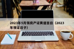 2023年5月领房产证黄道吉日（2023年领证日子）