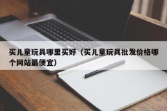 买儿童玩具哪里买好（买儿童玩具批发价格哪个网站最便宜）