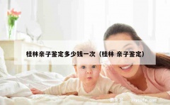 桂林亲子鉴定多少钱一次（桂林 亲子鉴定）