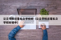 公立学校还是私立学校好（公立学校还是私立学校好初中）