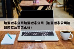 加盟搬家公司加盟搬家公司（加盟搬家公司加盟搬家公司怎么样）