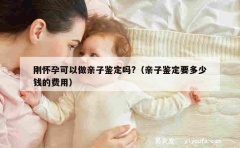 刚怀孕可以做亲子鉴定吗?（亲子鉴定要多少钱的费用）