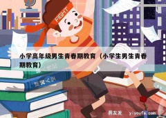 小学高年级男生青春期教育（小学生男生青春期教育）