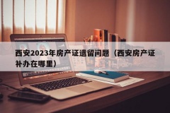 西安2023年房产证遗留问题（西安房产证补办在哪里）