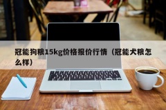 冠能狗粮15kg价格报价行情（冠能犬粮怎么样）