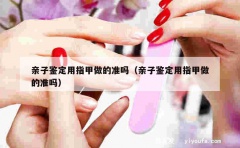 亲子鉴定用指甲做的准吗（亲子鉴定用指甲做的准吗）