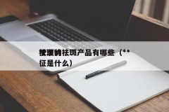 **批准的祛斑产品有哪些（**祛斑特征是什么）