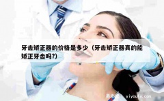 牙齿矫正器的价格是多少（牙齿矫正器真的能矫正牙齿吗?）