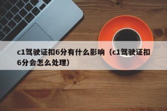 c1驾驶证扣6分有什么影响（c1驾驶证扣6分会怎么处理）