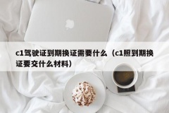 c1驾驶证到期换证需要什么（c1照到期换证要交什么材料）