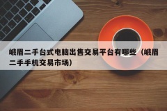 峨眉二手台式电脑出售交易平台有哪些（峨眉二手手机交易市场）