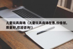 儿童玩具商场（儿童玩具商场在售,价格低,质量好,欢迎咨询!）