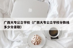 广西大专公立学校（广西大专公立学校分数线多少分录取）