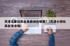 天津儿童玩具批发商城在哪里?（天津小孩玩具批发市场）