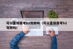 可以直接报考b2驾照吗（可以直接报考b2驾照吗）