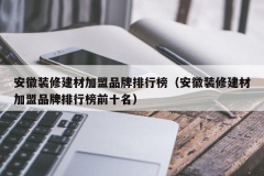 安徽装修建材加盟品牌排行榜（安徽装修建材加盟品牌排行榜前十名