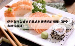 伊宁有什么好吃的韩式料理店吗在哪里（伊宁市韩式料理）