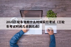 2023三轮车驾照什么时候实行考试（三轮车考试时间几点到几点