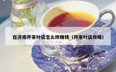 在济南开茶叶店怎么样赚钱（开茶叶店攻略）