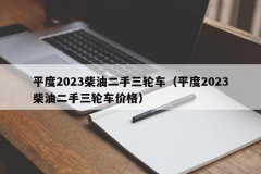 平度2023柴油二手三轮车（平度2023柴油二手三轮车价格）