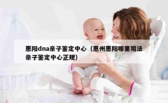 惠阳dna亲子鉴定中心（惠州惠阳哪里司法亲子鉴定中心正规）