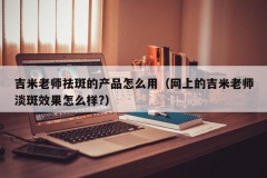 吉米老师祛斑的产品怎么用（网上的吉米老师淡斑效果怎么样?）