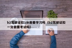 b2驾驶证扣1分需要学习吗（b2驾驶证扣一分需要考试吗）