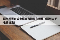 深圳闲置台式电脑出售地址在哪里（深圳二手电脑批发）