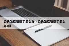 染头发后喂奶了怎么办（染头发后喂奶了怎么办啊）