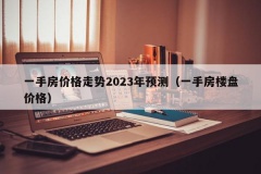 一手房价格走势2023年预测（一手房楼盘价格）