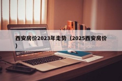 西安房价2023年走势（2025西安房价）