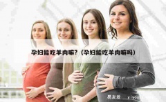 孕妇能吃羊肉嘛?（孕妇能吃羊肉嘛吗）