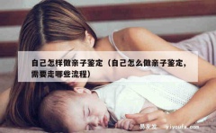 自己怎样做亲子鉴定（自己怎么做亲子鉴定,需要走哪些流程）