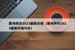 惠州房价2023最新价格（惠州房价2023最新价格均价）