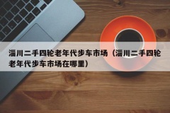 淄川二手四轮老年代步车市场（淄川二手四轮老年代步车市场在哪里