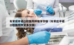 石家庄中诺口腔医院种植牙价格（石家庄中诺口腔医院种牙多少钱）