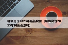 聊城房价2023年最新房价（聊城房价2023年房价会涨吗）