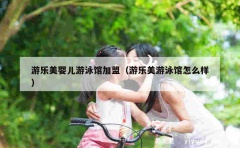 游乐美婴儿游泳馆加盟（游乐美游泳馆怎么样）