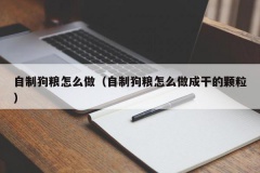 自制狗粮怎么做（自制狗粮怎么做成干的颗粒）