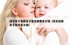 孩子生下来做亲子鉴定需要多少钱（出生后做亲子鉴定多少钱）