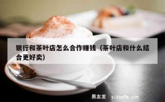 银行和茶叶店怎么合作赚钱（茶叶店和什么结合更好卖）