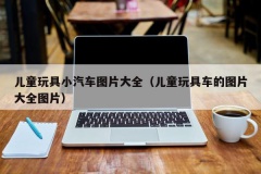 儿童玩具小汽车图片大全（儿童玩具车的图片大全图片）